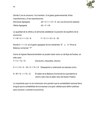 88
Donde C es el consumo, I la inversión, G el gasto gubernamental, M las
importaciones y X las exportaciones.
Demanda Agregada D = C + I + G + X (en una Economía abierta)
Oferta Agregada S = Y + M
La igualdad de la oferta y la demanda establecen la posición de equilibrio de la
economía:
Y + M = C + I + G + X Y = C + I + G + X - M
Donde C + I + G es el gasto agregado de los residentes “A” y X - M es la
Balanza comercial "T"
Como el Ingreso Nacional también se puede medir como un de flujo de fondos, en
este caso:
Y = C + Tx + S (Consumo, impuestos, ahorro)
C + I + G + X - M = C + Tx + S Despejando y ordenando se expresa como:
X - M = S - I + Tx - G El saldo de la Balanza Comercial es equivalente al
ahorro neto más el saldo neto del Sector Público
Lo importante aquí no es memorizar sino percibir que la contabilidad nacional tiene
al igual que la contabilidad de la empresa una gran utilidad para definir políticas
para conducir u orientar la economía.
 