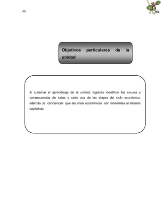 90
Al culminar el aprendizaje de la unidad, lograrás identificar las causas y
consecuencias de todas y cada una de las etapas del ciclo económico,
además de concienciar que las crisis económicas son inherentes al sistema
capitalista.
Objetivos particulares de la
unidad
 