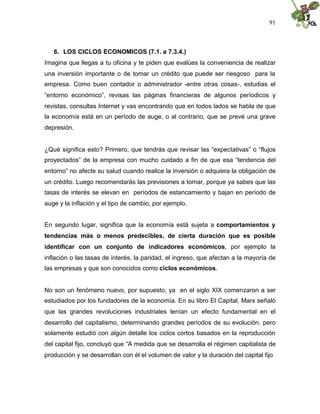 91
6. LOS CICLOS ECONOMICOS (7.1. a 7.3.4.)
Imagina que llegas a tu oficina y te piden que evalúes la conveniencia de realizar
una inversión importante o de tomar un crédito que puede ser riesgoso para la
empresa. Como buen contador o administrador -entre otras cosas-, estudias el
“entorno económico”, revisas las páginas financieras de algunos períodicos y
revistas, consultas Internet y vas encontrando que en todos lados se habla de que
la economía está en un período de auge, o al contrario, que se prevé una grave
depresión.
¿Qué significa esto? Primero, que tendrás que revisar las “expectativas” o “flujos
proyectados” de la empresa con mucho cuidado a fin de que esa “tendencia del
entorno” no afecte su salud cuando realice la inversión o adquiera la obligación de
un crédito. Luego recomendarás las previsiones a tomar, porque ya sabes que las
tasas de interés se elevan en períodos de estancamiento y bajan en período de
auge y la inflación y el tipo de cambio, por ejemplo.
En segundo lugar, significa que la economía está sujeta a comportamientos y
tendencias más o menos predecibles, de cierta duración que es posible
identificar con un conjunto de indicadores económicos, por ejemplo la
inflación o las tasas de interés, la paridad, el ingreso, que afectan a la mayoría de
las empresas y que son conocidos como ciclos económicos.
No son un fenómeno nuevo, por supuesto, ya en el siglo XIX comenzaron a ser
estudiados por los fundadores de la economía. En su libro El Capital, Marx señaló
que las grandes revoluciones industriales tenían un efecto fundamental en el
desarrollo del capitalismo, determinando grandes períodos de su evolución, pero
solamente estudió con algún detalle los ciclos cortos basados en la reproducción
del capital fijo, concluyó que “A medida que se desarrolla el régimen capitalista de
producción y se desarrollan con él el volumen de valor y la duración del capital fijo
 