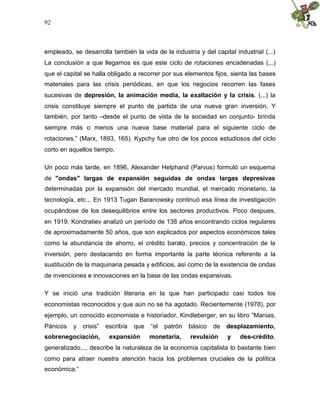 92
empleado, se desarrolla también la vida de la industria y del capital industrial (...)
La conclusión a que llegamos es que este ciclo de rotaciones encadenadas (...)
que el capital se halla obligado a recorrer por sus elementos fijos, sienta las bases
materiales para las crisis periódicas, en que los negocios recorren las fases
sucesivas de depresión, la animación media, la exaltación y la crisis. (...) la
crisis constituye siempre el punto de partida de una nueva gran inversión. Y
también, por tanto –desde el punto de vista de la sociedad en conjunto- brinda
siempre más o menos una nueva base material para el siguiente ciclo de
rotaciones.” (Marx, 1893, 165). Kypchy fue otro de los pocos estudiosos del ciclo
corto en aquellos tiempo.
Un poco más tarde, en 1896, Alexander Helphand (Parvus) formuló un esquema
de "ondas" largas de expansión seguidas de ondas largas depresivas
determinadas por la expansión del mercado mundial, el mercado monetario, la
tecnología, etc... En 1913 Tugan Baranowsky continuó esa línea de investigación
ocupándose de los desequilibrios entre los sectores productivos. Poco despues,
en 1919, Kondratiev analizó un período de 138 años encontrando ciclos regulares
de aproximadamente 50 años, que son explicados por aspectos económicos tales
como la abundancia de ahorro, el crédito barato, precios y concentración de la
inversión, pero destacando en forma importante la parte técnica referente a la
sustitución de la maquinaria pesada y edificios, así como de la existencia de ondas
de invenciones e innovaciones en la base de las ondas expansivas.
Y se inició una tradición literaria en la que han participado casi todos los
economistas reconocidos y que aún no se ha agotado. Recientemente (1978), por
ejemplo, un conocido economista e historiador, Kindleberger, en su libro “Manias,
Pánicos y crisis” escribía que “el patrón básico de desplazamiento,
sobrenegociación, expansión monetaria, revulsión y des-crédito,
generalizado..., describe la naturaleza de la economía capitalista lo bastante bien
como para atraer nuestra atención hacia los problemas cruciales de la política
económica.”
 