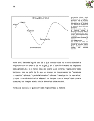 94
Pues bien, teniendo alguna idea de lo que son los ciclos no es difícil conocer la
importancia de las crisis o de los auges, y en la actualidad todas las empresas
están preparadas –o al menos tratan de estarlo- para enfrentar y aprovechar esos
períodos, eso es parte de lo que se ocupan los responsables de “estrategia
competitiva” o los de “ingeniería financiera” o los de “investigación de mercados”,
porque, como dicen todos los “slogans” los tiempos buenos son pródigos para la
cosecha y los tiempos malos, son un terreno de oportunidades.
Pero para explicar por que ocurre esto regresemos a la historia.
ETAPAS DEL CICLO
Crisis
Auge
Recesión
Recuperación
Estancamiento
Actualmente existen varias
fundaciones de investigación
económica que se encargan
de hacer un seguimiento
permanente de las variables
que determinan el estado de
la economía dentro del ciclo
económico.
La más conocida de ellas es
el National Bureau of
Economic Research (NBER)
de los Estados Unidos, quien
publica permanentemente los
resultados de sus
investigaciones, su página de
internet es:
http://www.nber.org/
De acuerdo con ellos una
economía entra en recesión
cuando el Producto Interno
Bruto trimestral decrece
durante tres períodos
seguidos.
 