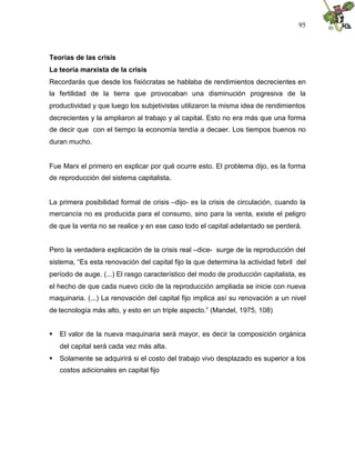 95
Teorías de las crisis
La teoría marxista de la crisis
Recordarás que desde los fisiócratas se hablaba de rendimientos decrecientes en
la fertilidad de la tierra que provocaban una disminución progresiva de la
productividad y que luego los subjetivistas utilizaron la misma idea de rendimientos
decrecientes y la ampliaron al trabajo y al capital. Esto no era más que una forma
de decir que con el tiempo la economía tendía a decaer. Los tiempos buenos no
duran mucho.
Fue Marx el primero en explicar por qué ocurre esto. El problema dijo, es la forma
de reproducción del sistema capitalista.
La primera posibilidad formal de crisis –dijo- es la crisis de circulación, cuando la
mercancía no es producida para el consumo, sino para la venta, existe el peligro
de que la venta no se realice y en ese caso todo el capital adelantado se perderá.
Pero la verdadera explicación de la crisis real –dice- surge de la reproducción del
sistema, “Es esta renovación del capital fijo la que determina la actividad febril del
período de auge. (...) El rasgo característico del modo de producción capitalista, es
el hecho de que cada nuevo ciclo de la reproducción ampliada se inicie con nueva
maquinaria. (...) La renovación del capital fijo implica así su renovación a un nivel
de tecnología más alto, y esto en un triple aspecto.” (Mandel, 1975, 108)
 El valor de la nueva maquinaria será mayor, es decir la composición orgánica
del capital será cada vez más alta.
 Solamente se adquirirá si el costo del trabajo vivo desplazado es superior a los
costos adicionales en capital fijo
 