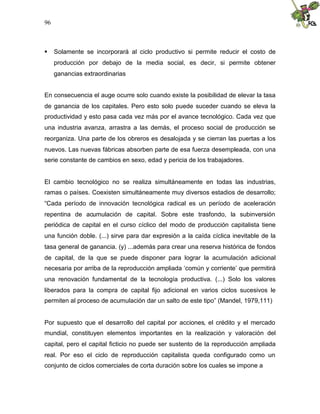 96
 Solamente se incorporará al ciclo productivo si permite reducir el costo de
producción por debajo de la media social, es decir, si permite obtener
ganancias extraordinarias
En consecuencia el auge ocurre solo cuando existe la posibilidad de elevar la tasa
de ganancia de los capitales. Pero esto solo puede suceder cuando se eleva la
productividad y esto pasa cada vez más por el avance tecnológico. Cada vez que
una industria avanza, arrastra a las demás, el proceso social de producción se
reorganiza. Una parte de los obreros es desalojada y se cierran las puertas a los
nuevos. Las nuevas fábricas absorben parte de esa fuerza desempleada, con una
serie constante de cambios en sexo, edad y pericia de los trabajadores.
El cambio tecnológico no se realiza simultáneamente en todas las industrias,
ramas o países. Coexisten simultáneamente muy diversos estadios de desarrollo;
“Cada período de innovación tecnológica radical es un período de aceleración
repentina de acumulación de capital. Sobre este trasfondo, la subinversión
periódica de capital en el curso cíclico del modo de producción capitalista tiene
una función doble. (...) sirve para dar expresión a la caída cíclica inevitable de la
tasa general de ganancia. (y) ...además para crear una reserva histórica de fondos
de capital, de la que se puede disponer para lograr la acumulación adicional
necesaria por arriba de la reproducción ampliada ‘común y corriente’ que permitirá
una renovación fundamental de la tecnología productiva. (...) Solo los valores
liberados para la compra de capital fijo adicional en varios ciclos sucesivos le
permiten al proceso de acumulación dar un salto de este tipo” (Mandel, 1979,111)
Por supuesto que el desarrollo del capital por acciones, el crédito y el mercado
mundial, constituyen elementos importantes en la realización y valoración del
capital, pero el capital ficticio no puede ser sustento de la reproducción ampliada
real. Por eso el ciclo de reproducción capitalista queda configurado como un
conjunto de ciclos comerciales de corta duración sobre los cuales se impone a
 