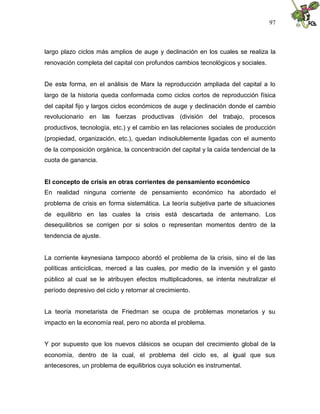 97
largo plazo ciclos más amplios de auge y declinación en los cuales se realiza la
renovación completa del capital con profundos cambios tecnológicos y sociales.
De esta forma, en el análisis de Marx la reproducción ampliada del capital a lo
largo de la historia queda conformada como ciclos cortos de reproducción física
del capital fijo y largos ciclos económicos de auge y declinación donde el cambio
revolucionario en las fuerzas productivas (división del trabajo, procesos
productivos, tecnología, etc.) y el cambio en las relaciones sociales de producción
(propiedad, organización, etc.), quedan indisolublemente ligadas con el aumento
de la composición orgánica, la concentración del capital y la caída tendencial de la
cuota de ganancia.
El concepto de crisis en otras corrientes de pensamiento económico
En realidad ninguna corriente de pensamiento económico ha abordado el
problema de crisis en forma sistemática. La teoría subjetiva parte de situaciones
de equilibrio en las cuales la crisis está descartada de antemano. Los
desequilibrios se corrigen por si solos o representan momentos dentro de la
tendencia de ajuste.
La corriente keynesiana tampoco abordó el problema de la crisis, sino el de las
políticas anticíclicas, merced a las cuales, por medio de la inversión y el gasto
público al cual se le atribuyen efectos multiplicadores, se intenta neutralizar el
período depresivo del ciclo y retornar al crecimiento.
La teoría monetarista de Friedman se ocupa de problemas monetarios y su
impacto en la economía real, pero no aborda el problema.
Y por supuesto que los nuevos clásicos se ocupan del crecimiento global de la
economía, dentro de la cual, el problema del ciclo es, al igual que sus
antecesores, un problema de equilibrios cuya solución es instrumental.
 