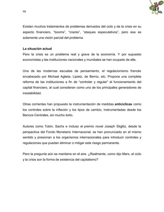 98
Existen muchos tratamientos de problemas derivados del ciclo y de la crisis en su
aspecto financiero, “booms”, “cracks”, “ataques especulativos”, pero esa es
solamente una visión parcial del problema.
La situación actual
Pero la crisis es un problema real y grave de la economía. Y por supuesto
economistas y las instituciones nacionales y mundiales se han ocupado de ella.
Una de las modernas escuelas de pensamiento, el regulacionismo francés
encabezado por Michael Aglieta, Lipietz, de Berniz, etc. Propone una completa
reforma de las instituciones a fin de “controlar y regular” el funcionamiento del
capital financiero, al cual consideran como uno de los principales generadores de
inestabilidad.
Otras corrientes han propuesto la instrumentación de medidas anticíclicas como
los controles sobre la inflación y los tipos de cambio, instrumentadas desde los
Bancos Centrales, sin mucho éxito.
Autores como Tobin, Sachs e incluso el premio novel Joseph Stiglitz, desde la
perspectiva del Fondo Monetario Internacional, se han pronunciado en el mismo
sentido y presionan a los organismos internacionales para introducir controles y
regulaciones que puedan eliminar o mitigar este riesgo permanente.
Pero la pregunta aún se mantiene en el aire. ¿Realmente, como dijo Marx, el ciclo
y la crisis son la forma de existencia del capitalismo?
 
