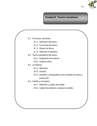 99
Unidad 8. Teoría monetaria.
8.1. Funciones del dinero.
8.1.1. Definición del dinero.
8.1.2. Funciones del dinero.
8.1.3. Clases de dinero.
8.1.4. Sistemas monetarios.
8.2. Teoría cuantitativa del dinero.
8.2.1. Explicación de la teoría.
8.2.2. Análisis crítico.
8.3. La inflación.
8.3.1. Definición.
8.3.2. Causas.
8.3.3. Equilibrio y desequilibrio entre cantidad de dinero y
producción.
8.4. Crédito y circulación.
8.4.1. Definición y origen del crédito.
8.4.2. Capital de préstamo y clases de crédito.
 