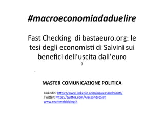 #macroeconomiadaduelire		
	
Fast	Checking		di	bastaeuro.org:	le	
tesi	degli	economis7	di	Salvini	sui	
beneﬁci	dell’uscita	dall’euro	
)		
.		
	
MASTER	COMUNICAZIONE	POLITICA	
	
	
	
Linkedin:	h>ps://www.linkedin.com/in/alessandrosis7/	
Twi>er:	h>ps://twi>er.com/AlessandroSis7	
www.real7mebidding.it	
 