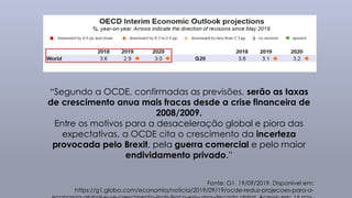 “Segundo a OCDE, confirmadas as previsões, serão as taxas
de crescimento anua mais fracas desde a crise financeira de
2008/2009.
Entre os motivos para a desaceleração global e piora das
expectativas, a OCDE cita o crescimento da incerteza
provocada pelo Brexit, pela guerra comercial e pelo maior
endividamento privado.”
Fonte: G1, 19/09/2019. Disponível em:
https://g1.globo.com/economia/noticia/2019/09/19/ocde-reduz-projecoes-para-a-
 