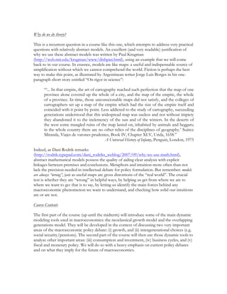 Why do we do theory?
This is a recurrent question in a course like this one, which attempts to address very practical
questions with relatively abstract models. An excellent (and very readable) justification of
why we use these abstract models was written by Paul Krugman
(http://web.mit.edu/krugman/www/dishpan.html), using an example that we will come
back to in our course. In essence, models are like maps: a useful and indispensable source of
simplification without which we cannot comprehend the world. Fiction is perhaps the best
way to make this point, as illustrated by Argentinean writer Jorge Luis Borges in his one-
paragraph short story entitled “On rigor in science”:
“‘... In that empire, the art of cartography reached such perfection that the map of one
province alone covered up the whole of a city, and the map of the empire, the whole
of a province. In time, those unconscionable maps did not satisfy, and the colleges of
cartographers set up a map of the empire which had the size of the empire itself and
coincided with it point by point. Less addicted to the study of cartography, succeeding
generations understood that this widespread map was useless and not without impiety
they abandoned it to the inclemency of the sun and of the winters. In the deserts of
the west some mangled ruins of the map lasted on, inhabited by animals and beggars;
in the whole country there are no other relics of the disciplines of geography.’ Suárez
Miranda, Viajes de varones prudentes, Book IV, Chapter XLV, Urida, 1658.”
A Universal History of Infamy, Penguin, London, 1975
Indeed, as Dani Rodrik remarks
(http://rodrik.typepad.com/dani_rodriks_weblog/2007/09/why-we-use-math.html),
abstract mathematical models possess the quality of aiding clear analysis with explicit
linkages between premises and conclusions. Metaphors and intuition more often than not
lack the precision needed in intellectual debate for policy formulation. But remember: models
are always “wrong”, just as useful maps are gross distortions of the “real world”. The crucial
test is whether they are “wrong” in helpful ways, by helping us get from where we are to
where we want to go: that is to say, by letting us identify the main forces behind any
macroeconomic phenomenon we want to understand, and checking how solid our intuitions
are or are not.
Course Contents
The first part of the course (up until the midterm) will introduce some of the main dynamic
modeling tools used in macroeconomics: the neoclassical growth model and the overlapping
generations model. They will be developed in the context of discussing two very important
areas of the macroeconomic policy debate: (i) growth, and (ii) intergenerational choices (e.g.
social security/pensions). The second part of the course will then use those dynamic tools to
analyze other important areas: (iii) consumption and investment, (iv) business cycles, and (v)
fiscal and monetary policy. We will do so with a heavy emphasis on current policy debates
and on what they imply for the future of macroeconomics.
 