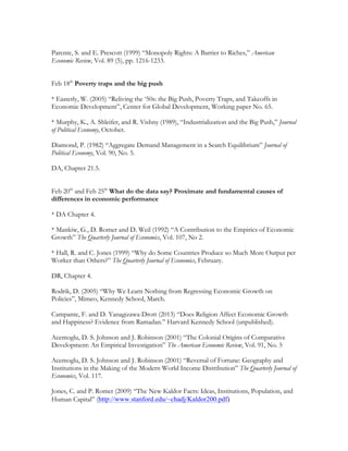Parente, S. and E. Prescott (1999) “Monopoly Rights: A Barrier to Riches,” American
Economic Review, Vol. 89 (5), pp. 1216-1233.
Feb 18th
Poverty traps and the big push
* Easterly, W. (2005) “Reliving the ‘50s: the Big Push, Poverty Traps, and Takeoffs in
Economic Development”, Center for Global Development, Working paper No. 65.
* Murphy, K., A. Shleifer, and R. Vishny (1989), “Industrialization and the Big Push,” Journal
of Political Economy, October.
Diamond, P. (1982) “Aggregate Demand Management in a Search Equilibrium” Journal of
Political Economy, Vol. 90, No. 5.
DA, Chapter 21.5.
Feb 20th
and Feb 25th
What do the data say? Proximate and fundamental causes of
differences in economic performance
* DA Chapter 4.
* Mankiw, G., D. Romer and D. Weil (1992) “A Contribution to the Empirics of Economic
Growth” The Quarterly Journal of Economics, Vol. 107, No 2.
* Hall, R. and C. Jones (1999) “Why do Some Countries Produce so Much More Output per
Worker than Others?” The Quarterly Journal of Economics, February.
DR, Chapter 4.
Rodrik, D. (2005) “Why We Learn Nothing from Regressing Economic Growth on
Policies”, Mimeo, Kennedy School, March.
Campante, F. and D. Yanagizawa-Drott (2013) “Does Religion Affect Economic Growth
and Happiness? Evidence from Ramadan.” Harvard Kennedy School (unpublished).
Acemoglu, D. S. Johnson and J. Robinson (2001) “The Colonial Origins of Comparative
Development: An Empirical Investigation” The American Economic Review, Vol. 91, No. 5
Acemoglu, D. S. Johnson and J. Robinson (2001) “Reversal of Fortune: Geography and
Institutions in the Making of the Modern World Income Distribution” The Quarterly Journal of
Economics, Vol. 117.
Jones, C. and P. Romer (2009) “The New Kaldor Facts: Ideas, Institutions, Population, and
Human Capital” (http://www.stanford.edu/~chadj/Kaldor200.pdf)
 