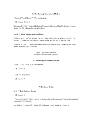 II. Overlapping Generations Models
February 27th
and March 4th
The basic setup
* DR Chapter 2. Part B.
Diamond, P. (1965) “National Debt in a Neoclassical Growth Model”, American Economic
Review, Vol. 55, 5, December, pp. 1126-1150.
March 6th
Social security and transitions
Feldstein, M. (1996) "The Missing Piece in Policy Analysis: Social Security Reform," The
Richard T. Ely Lecture, in American Economic Review, Vol. 86, No. 2, May, pp 1-14.
Feldstein, M (1997) “Transition to a Fully Funded Pension System: Five Economic Issues”
NBER Working Paper, No. 6149.
End of Topics covered in Midterm
Midterm date: March 11th
(in class)
III. Consumption and Investment
March 13th
and March 25th
Consumption
* DR Chapter 8.
March 27th
Investment
* DR Chapter 9.
IV. Business Cycles
April 1st
Real Business Cycles
* DR Chapter 5.
* Prescott, E. (1986) “Theory Ahead of Business Cycle Measurement”, Federal Reserve Bank of
Minneapolis FED Quarterly.
McCandless, G. (2008) The ABCs of RBCs. Harvard University Press, Chapter 6.
 