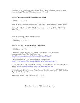 Christiano, L., M. Eichenbaum and S. Rebelo (2011) “When is the Government Spending
Multiplier Large?” Journal of Political Economy, Vol. 119, No.1.
April 22nd
The long-run determinants of fiscal policy
* DR Chapter 12.4-12.10
Barro, R. (1979) “On the determination of Public Debt”, Journal of Political Economy, Vol. 87.
Alesina, A. and R. Perotti (1994) “The Political Economy of Budget Deficits” IMF Staff
Papers,Vol. 42.
April 24th
Monetary policy: an introduction
* DR Chapter 11.1-11.2-11.9
April 29th
and May 1st
Monetary policy: a discussion
* DR Chapter 11.3-11.7.
* Blanchard, Olivier, Giovanni Dell’Ariccia, Paolo Mauro (2010) “Rethinking
Macroeconomic Policy,” IMF Staff Position Note
(http://www.imf.org/external/pubs/ft/spn/2010/spn1003.pdf)
* Scott Sumner (2011), "Re-Targeting the Fed", National Affairs
(http://www.nationalaffairs.com/publications/detail/re-targeting-the-fed)
* Michael Woodford (2012), "Methods of Policy Accommodation at the Interest-Rate Lower
Bound" (http://www.columbia.edu/~mw2230/JHole2012final.pdf)
Mishkin, Frederic (2006) “Monetary Policy Strategy: How did we get here?” NBER Working
Paper No. 12515, September.
“Controlling Interest,” The Economist, Sep 21, 2013.
Final Exam date: May 7 (Wednesday), 2pm-5pm
 