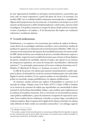 26
Elementos de teoría y política macroeconómica para una economía abierta
de estar rigurosamente fundados en principios microeconómicos, característica que
toma cada vez mayor importancia a partir del aporte de Lucas a la economía. Los
modelos RBC son en realidad modelos walrasianos intertemporales y simplificados.
Algunas de las proposiciones de esta teoría son: 1) el producto está siempre en su nivel
natural y las fluctuaciones se deben fundamentalmente a shocks reales, como los shocks
tecnológicos; 2) la política monetaria es incapaz de afectar al lado real de la economía,
es decir, al producto o al empleo; y 3) las fluctuaciones del empleo son totalmente
voluntarias y socialmente óptimas.
™
™ La teoría neokeynesiana
Paralelamente, y en respuesta a los economistas que trataban de explicar las fluctua-
ciones dentro de un paradigma walrasiano neoclásico, otros economistas trataban de
justificar los supuestos no walrasianos de la teoría keynesiana (Mankiw, 1988). Así, en
contraste con la restauración del supuesto de neutralidad monetaria y los nuevos mode-
los RBC donde las firmas eran tomadoras de precios y decidían libremente respecto a
las cantidades, surgen los nuevos modelos keynesianos que se basan en firmas fijadoras
de precios, tomadoras de cantidades, adversas al riesgo y que operan en un contexto
de competencia imperfecta, con costos de transacción, incertidumbre e información
asimétrica10
. Los principales representantes de la nueva tendencia keynesiana son G.
Mankiw, O. Blanchard, D. Romer y L. Summers, así como J. B. Taylor.
La falla de los precios y los salarios para ajustarse instantáneamente y poder equi-
parar la oferta y la demanda fue una de las cuestiones fundamentales a las cuales había
llegado la síntesis neoclásica. Si este supuesto pudiese ser microfundado, el consenso
podría ser resucitado, aunque probablemente con algunas modificaciones.
Al comienzo, muchos intentos por explicar el desequilibrio se centraron en el
mercado de trabajo. Trabajos como el de Fisher (1977) y Taylor (1980) se basaban
en la existencia de contratos de trabajo que especificaban con anterioridad el salario
nominal al cual las firmas demandaban trabajo, y que tendrían serias implicancias en
la conducta de la política monetaria. Esta se convertiría en una herramienta potente
como política estabilizadora, a pesar de mantenerse el supuesto de expectativas racio-
nales. Estos modelos fueron ácidamente criticados: en primer lugar, contradecían la
evidencia empírica. Bajo el supuesto de la rigidez de los salarios nominales, los salarios
reales deberían de haber tenido una naturaleza contracíclica11
; sin embargo, según la
10
Ver Mankiw & Romer (1991).
11
En recesión, cuando el nivel actual de precios se encuentra por debajo del nivel esperado, la vigencia
de estos contratos hace que la tasa de salario real aumente. Lo contrario ocurre cuando el producto se
encuentra por encima de su nivel de pleno empleo.
 
