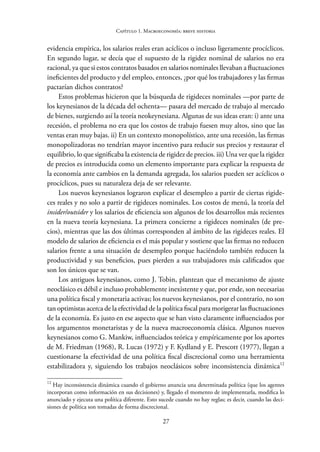27
Capítulo 1. Macroeconomía: breve historia
evidencia empírica, los salarios reales eran acíclicos o incluso ligeramente procíclicos.
En segundo lugar, se decía que el supuesto de la rigidez nominal de salarios no era
racional, ya que si estos contratos basados en salarios nominales llevaban a fluctuaciones
ineficientes del producto y del empleo, entonces, ¿por qué los trabajadores y las firmas
pactarían dichos contratos?
Estos problemas hicieron que la búsqueda de rigideces nominales —por parte de
los keynesianos de la década del ochenta— pasara del mercado de trabajo al mercado
de bienes, surgiendo así la teoría neokeynesiana. Algunas de sus ideas eran: i) ante una
recesión, el problema no era que los costos de trabajo fuesen muy altos, sino que las
ventas eran muy bajas. ii) En un contexto monopolístico, ante una recesión, las firmas
monopolizadoras no tendrían mayor incentivo para reducir sus precios y restaurar el
equilibrio, lo que significaba la existencia de rigidez de precios. iii) Una vez que la rigidez
de precios es introducida como un elemento importante para explicar la respuesta de
la economía ante cambios en la demanda agregada, los salarios pueden ser acíclicos o
procíclicos, pues su naturaleza deja de ser relevante.
Los nuevos keynesianos lograron explicar el desempleo a partir de ciertas rigide-
ces reales y no solo a partir de rigideces nominales. Los costos de menú, la teoría del
insider/outsider y los salarios de eficiencia son algunos de los desarrollos más recientes
en la nueva teoría keynesiana. La primera concierne a rigideces nominales (de pre-
cios), mientras que las dos últimas corresponden al ámbito de las rigideces reales. El
modelo de salarios de eficiencia es el más popular y sostiene que las firmas no reducen
salarios frente a una situación de desempleo porque haciéndolo también reducen la
productividad y sus beneficios, pues pierden a sus trabajadores más calificados que
son los únicos que se van.
Los antiguos keynesianos, como J. Tobin, plantean que el mecanismo de ajuste
neoclásico es débil e incluso probablemente inexistente y que, por ende, son necesarias
una política fiscal y monetaria activas; los nuevos keynesianos, por el contrario, no son
tan optimistas acerca de la efectividad de la política fiscal para morigerar las fluctuaciones
de la economía. Es justo en ese aspecto que se han visto claramente influenciados por
los argumentos monetaristas y de la nueva macroeconomía clásica. Algunos nuevos
keynesianos como G. Mankiw, influenciados teórica y empíricamente por los aportes
de M. Friedman (1968), R. Lucas (1972) y F. Kydland y E. Prescott (1977), llegan a
cuestionarse la efectividad de una política fiscal discrecional como una herramienta
estabilizadora y, siguiendo los trabajos neoclásicos sobre inconsistencia dinámica12
12
Hay inconsistencia dinámica cuando el gobierno anuncia una determinada política (que los agentes
incorporan como información en sus decisiones) y, llegado el momento de implementarla, modifica lo
anunciado y ejecuta una política diferente. Esto sucede cuando no hay reglas; es decir, cuando las deci-
siones de política son tomadas de forma discrecional.
 