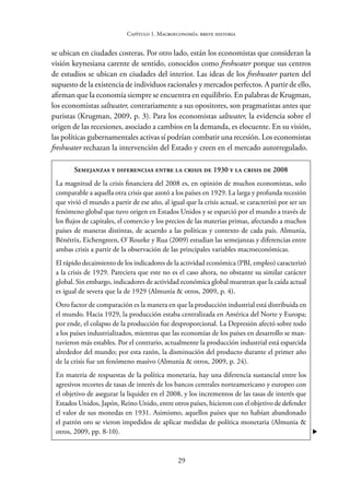 29
Capítulo 1. Macroeconomía: breve historia
se ubican en ciudades costeras. Por otro lado, están los economistas que consideran la
visión keynesiana carente de sentido, conocidos como freshwater porque sus centros
de estudios se ubican en ciudades del interior. Las ideas de los freshwater parten del
supuesto de la existencia de individuos racionales y mercados perfectos. A partir de ello,
afirman que la economía siempre se encuentra en equilibrio. En palabras de Krugman,
los economistas saltwater, contrariamente a sus opositores, son pragmatistas antes que
puristas (Krugman, 2009, p. 3). Para los economistas saltwater, la evidencia sobre el
origen de las recesiones, asociado a cambios en la demanda, es elocuente. En su visión,
las políticas gubernamentales activas sí podrían combatir una recesión. Los economistas
freshwater rechazan la intervención del Estado y creen en el mercado autorregulado.
Semejanzas y diferencias entre la crisis de 1930 y la crisis de 2008
La magnitud de la crisis financiera del 2008 es, en opinión de muchos economistas, solo
comparable a aquella otra crisis que azotó a los países en 1929. La larga y profunda recesión
que vivió el mundo a partir de ese año, al igual que la crisis actual, se caracterizó por ser un
fenómeno global que tuvo origen en Estados Unidos y se esparció por el mundo a través de
los flujos de capitales, el comercio y los precios de las materias primas, afectando a muchos
países de maneras distintas, de acuerdo a las políticas y contexto de cada país. Almunia,
Bénétrix, Eichengreen, O`Rourke y Rua (2009) estudian las semejanzas y diferencias entre
ambas crisis a partir de la observación de las principales variables macroeconómicas.
El rápido decaimiento de los indicadores de la actividad económica (PBI, empleo) caracterizó
a la crisis de 1929. Pareciera que este no es el caso ahora, no obstante su similar carácter
global. Sin embargo, indicadores de actividad económica global muestran que la caída actual
es igual de severa que la de 1929 (Almunia & otros, 2009, p. 4).
Otro factor de comparación es la manera en que la producción industrial está distribuida en
el mundo. Hacia 1929, la producción estaba centralizada en América del Norte y Europa;
por ende, el colapso de la producción fue desproporcional. La Depresión afectó sobre todo
a los países industrializados, mientras que las economías de los países en desarrollo se man-
tuvieron más estables. Por el contrario, actualmente la producción industrial está esparcida
alrededor del mundo; por esta razón, la disminución del producto durante el primer año
de la crisis fue un fenómeno masivo (Almunia & otros, 2009, p. 24).
En materia de respuestas de la política monetaria, hay una diferencia sustancial entre los
agresivos recortes de tasas de interés de los bancos centrales norteamericano y europeo con
el objetivo de asegurar la liquidez en el 2008, y los incrementos de las tasas de interés que
Estados Unidos, Japón, Reino Unido, entre otros países, hicieron con el objetivo de defender
el valor de sus monedas en 1931. Asimismo, aquellos países que no habían abandonado
el patrón oro se vieron impedidos de aplicar medidas de política monetaria (Almunia &
otros, 2009, pp. 8-10). 
 