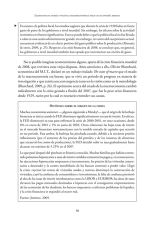 30
Elementos de teoría y política macroeconómica para una economía abierta
 En cuanto a la política fiscal, los estudios sugieren que durante la crisis de 1930 hubo un fuerte
gasto de parte de los gobiernos a nivel mundial. Sin embargo, los efectos sobre la actividad
económica no fueron significativos. Esto se puede deber a que la política fiscal no fue llevada
a cabo en una escala suficientemente grande; sin embargo, en contra del escepticismo actual,
encuentran evidencia de un efecto positivo del gasto público sobre la producción (Almunia
& otros, 2009, p. 25). Respecto a la crisis financiera de 2008, se concluye que, en general,
los gobiernos a nivel mundial también han optado por incrementar sus niveles de gasto.
No es posible imaginar acontecimiento alguno, aparte de la crisis financiera mundial
de 2008, que reviviera estas viejas disputas. Años anteriores a ella, Olivier Blanchard,
economista del M.I.T., declaró en un trabajo titulado The state of macro que el estado
de la macroeconomía era bueno, que se vivía un periodo de progreso en materia de
investigación y que existía una convergencia tanto en la visión como en la metodología
(Blanchard, 2009, p. 26). El optimismo acerca del estado de la macroeconomía cambió
radicalmente con la crisis gestada a finales del 2007, que fue la peor crisis financiera
desde 1929, razón por la cual es necesario entender sus causas.
Hipótesis sobre el origen de la crisis
Muchos economistas sostienen —¡algunos siguiendo a Minsky!— que el origen de la burbuja
financiera se inicia cuando la FED disminuye significativamente su tasa de interés. En efecto,
la FED disminuyó su tasa para enfrentar la crisis de 2000-2001, en once ocasiones, desde
6% en enero de 2001 a 1% en junio de 2003. Otros relacionan las bajas tasas de interés
en el mercado financiero norteamericano con la notable entrada de capitales que ocurrió
en ese periodo. Para ambos, la burbuja fue pinchada cuando, debido a la creciente presión
inflacionaria (por el aumento de los precios del petróleo y de los insumos de alimentos
que encareció los costos de producción), la FED decidió subir su tasa gradualmente hasta
alcanzar un máximo de 5.25% en el 2007.
Lo que pasó después del pinchazo es historia conocida. Muchas familias que habían contra-
tado préstamos hipotecarios a tasas de interés variables retrasaron los pagos y, en consecuencia,
las ejecuciones hipotecarias empezaron a incrementarse, los precios de las viviendas comen-
zaron a descender y la cartera inmobiliaria de los bancos comenzó a perder valor. Llegó
la crisis: cayeron las ventas de viviendas usadas y nuevas; disminuyó la construcción de
viviendas; cayó la confianza de consumidores e inversionistas; la falta de confianza presionó
al alza de las tasas de interés interbancarias como la LIBOR y EURIBOR; las alzas de tasas
elevaron los pagos mensuales destinados a hipotecas con el consiguiente empeoramiento
de las economías de los deudores; los bancos empezaron a enfrentar problemas de liquidez;
y la crisis financiera se expandió al sector real.
Fuente: Jiménez, 2009.
 