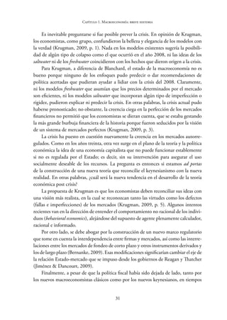 31
Capítulo 1. Macroeconomía: breve historia
Es inevitable preguntarse si fue posible prever la crisis. En opinión de Krugman,
los economistas, como grupo, confundieron la belleza y elegancia de los modelos con
la verdad (Krugman, 2009, p. 1). Nada en los modelos existentes sugería la posibili-
dad de algún tipo de colapso como el que ocurrió en el año 2008, ni las ideas de los
saltwater ni de los freshwater coincidieron con los hechos que dieron origen a la crisis.
Para Krugman, a diferencia de Blanchard, el estado de la macroeconomía no es
bueno porque ninguno de los enfoques pudo predecir o dar recomendaciones de
política acertadas que pudieran ayudar a lidiar con la crisis del 2008. Claramente,
ni los modelos freshwater que asumían que los precios determinados por el mercado
son eficientes, ni los modelos saltwater que incorporan algún tipo de imperfección o
rigidez, pudieron explicar ni predecir la crisis. En otras palabras, la crisis actual pudo
haberse pronosticado; no obstante, la creencia ciega en la perfección de los mercados
financieros no permitió que los economistas se dieran cuenta, que se estaba gestando
la más grande burbuja financiera de la historia porque fueron seducidos por la visión
de un sistema de mercados perfectos (Krugman, 2009, p. 3).
La crisis ha puesto en cuestión nuevamente la creencia en los mercados autorre-
gulados. Como en los años treinta, otra vez surge en el plano de la teoría y la política
económica la idea de una economía capitalista que no puede funcionar establemente
si no es regulada por el Estado; es decir, sin su intervención para asegurar el uso
socialmente deseable de los recursos. La pregunta es entonces si estamos ad portas
de la construcción de una nueva teoría que reconcilie el keynesianismo con la nueva
realidad. En otras palabras, ¿cuál será la nueva tendencia en el desarrollo de la teoría
económica post crisis?
La propuesta de Krugman es que los economistas deben reconciliar sus ideas con
una visión más realista, en la cual se reconozcan tanto las virtudes como los defectos
(fallas e imperfecciones) de los mercados (Krugman, 2009, p. 5). Algunos intentos
recientes van en la dirección de entender el comportamiento no racional de los indivi-
duos (behavioral economics), alejándose del supuesto de agente plenamente calculador,
racional e informado.
Por otro lado, se debe abogar por la construcción de un nuevo marco regulatorio
que tome en cuenta la interdependencia entre firmas y mercados, así como las interre-
laciones entre los mercados de fondeo de corto plazo y otros instrumentos derivados y
los de largo plazo (Bernanke, 2009). Esas modificaciones significarían cambiar el eje de
la relación Estado-mercado que se impuso desde los gobiernos de Reagan y Thatcher
(Jiménez & Dancourt, 2009).
Finalmente, a pesar de que la política fiscal había sido dejada de lado, tanto por
los nuevos macroeconomistas clásicos como por los nuevos keynesianos, en tiempos
 
