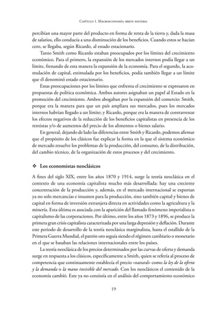 19
Capítulo 1. Macroeconomía: breve historia
percibían una mayor parte del producto en forma de renta de la tierra y, dada la masa
de salarios, ello conducía a una disminución de los beneficios. Cuando estos se hacían
cero, se llegaba, según Ricardo, al estado estacionario.
Tanto Smith como Ricardo estaban preocupados por los límites del crecimiento
económico. Para el primero, la expansión de los mercados internos podía llegar a un
límite, frenando de esta manera la expansión de la economía. Para el segundo, la acu-
mulación de capital, estimulada por los beneficios, podía también llegar a un límite
que él denominó estado estacionario.
Estas preocupaciones por los límites que enfrenta el crecimiento se expresaron en
propuestas de política económica. Ambos autores asignaban un papel al Estado en la
promoción del crecimiento. Ambos abogaban por la expansión del comercio: Smith,
porque era la manera para que un país ampliara sus mercados, pues los mercados
internos habrían llegado a un límite; y Ricardo, porque era la manera de contrarrestar
los efectos negativos de la reducción de los beneficios capitalistas en presencia de los
rentistas y/o de aumentos del precio de los alimentos o bienes salario.
En general, dejando de lado las diferencias entre Smith y Ricardo, podemos afirmar
que el propósito de los clásicos fue explicar la forma en la que el sistema económico
de mercado resuelve los problemas de la producción, del consumo, de la distribución,
del cambio técnico, de la organización de estos procesos y del crecimiento.
™
™ Los economistas neoclásicos
A fines del siglo XIX, entre los años 1870 y 1914, surge la teoría neoclásica en el
contexto de una economía capitalista mucho más desarrollada: hay una creciente
concentración de la producción y, además, en el mercado internacional se exportan
ya no solo mercancías e insumos para la producción, sino también capital y bienes de
capital en forma de inversión extranjera directa en actividades como la agricultura y la
minería. Esta última es asociada con la aparición del llamado fenómeno imperialista o
capitalismo de las corporaciones. Por último, entre los años 1873 y 1896, se produce la
primera gran crisis capitalista caracterizada por una larga depresión y deflación. Durante
este periodo de desarrollo de la teoría neoclásica marginalista, hasta el estallido de la
Primera Guerra Mundial, el patrón oro seguía siendo el régimen cambiario o monetario
en el que se basaban las relaciones internacionales entre los países.
La teoría neoclásica de los precios determinados por las curvas de oferta y demanda
surge en respuesta a los clásicos, específicamente a Smith, quien se refería al proceso de
competencia que continuamente establecía el precio «natural» como la ley de la oferta
y la demanda o la mano invisible del mercado. Con los neoclásicos el contenido de la
economía cambió. Este ya no consistía en el análisis del comportamiento económico
 