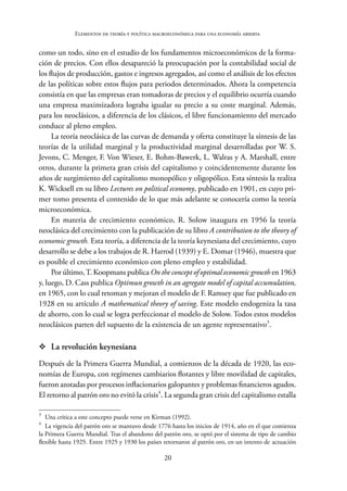 20
Elementos de teoría y política macroeconómica para una economía abierta
como un todo, sino en el estudio de los fundamentos microeconómicos de la forma-
ción de precios. Con ellos desapareció la preocupación por la contabilidad social de
los flujos de producción, gastos e ingresos agregados, así como el análisis de los efectos
de las políticas sobre estos flujos para periodos determinados. Ahora la competencia
consistía en que las empresas eran tomadoras de precios y el equilibrio ocurría cuando
una empresa maximizadora lograba igualar su precio a su coste marginal. Además,
para los neoclásicos, a diferencia de los clásicos, el libre funcionamiento del mercado
conduce al pleno empleo.
La teoría neoclásica de las curvas de demanda y oferta constituye la síntesis de las
teorías de la utilidad marginal y la productividad marginal desarrolladas por W. S.
Jevons, C. Menger, F. Von Wieser, E. Bohm-Bawerk, L. Walras y A. Marshall, entre
otros, durante la primera gran crisis del capitalismo y coincidentemente durante los
años de surgimiento del capitalismo monopólico y oligopólico. Esta síntesis la realiza
K. Wicksell en su libro Lectures on political economy, publicado en 1901, en cuyo pri-
mer tomo presenta el contenido de lo que más adelante se conocería como la teoría
microeconómica.
En materia de crecimiento económico, R. Solow inaugura en 1956 la teoría
neoclásica del crecimiento con la publicación de su libro A contribution to the theory of
economic growth. Esta teoría, a diferencia de la teoría keynesiana del crecimiento, cuyo
desarrollo se debe a los trabajos de R. Harrod (1939) y E. Domar (1946), muestra que
es posible el crecimiento económico con pleno empleo y estabilidad.
Por último,T. Koopmans publica On the concept of optimal economic growth en 1963
y, luego, D. Cass publica Optimun growth in an agregate model of capital accumulation,
en 1965, con lo cual retoman y mejoran el modelo de F. Ramsey que fue publicado en
1928 en su artículo A mathematical theory of saving. Este modelo endogeniza la tasa
de ahorro, con lo cual se logra perfeccionar el modelo de Solow. Todos estos modelos
neoclásicos parten del supuesto de la existencia de un agente representativo3
.
™
™ La revolución keynesiana
Después de la Primera Guerra Mundial, a comienzos de la década de 1920, las eco-
nomías de Europa, con regímenes cambiarios flotantes y libre movilidad de capitales,
fueron azotadas por procesos inflacionarios galopantes y problemas financieros agudos.
El retorno al patrón oro no evitó la crisis4
. La segunda gran crisis del capitalismo estalla
3
Una crítica a este concepto puede verse en Kirman (1992).
4
La vigencia del patrón oro se mantuvo desde 1776 hasta los inicios de 1914, año en el que comienza
la Primera Guerra Mundial. Tras el abandono del patrón oro, se optó por el sistema de tipo de cambio
flexible hasta 1925. Entre 1925 y 1930 los países retornaron al patrón oro, en un intento de actuación
 