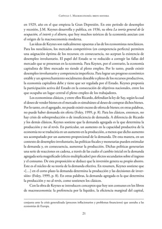 21
Capítulo 1. Macroeconomía: breve historia
en 1929, año en el que empieza la Gran Depresión. En este periodo de desempleo
y recesión, J.M. Keynes desarrolla y publica, en 1936, su obra La teoría general de la
ocupación, el interés y el dinero, que hoy muchos teóricos de la economía asocian con
el origen de la macroeconomía moderna.
Las ideas de Keynes son radicalmente opuestas a las de los economistas neoclásicos.
Para los neoclásicos, los mercados competitivos (en competencia perfecta) permiten
una asignación óptima de los recursos; en consecuencia, no aceptan la existencia de
desempleo involuntario. El papel del Estado se ve reducido a corregir las fallas del
mercado que se presentan en la economía. Para Keynes, por el contrario, la economía
capitalista de libre mercado no tiende al pleno empleo. Por lo tanto, puede existir
desempleo involuntario y competencia imperfecta. Para lograr un progreso económico
estable y un aprovechamiento socialmente deseable o pleno de los recursos productivos,
la economía capitalista debe y tiene que ser regulada por el Estado. Keynes proponía
la participación activa del Estado en la consecución de objetivos nacionales, entre los
que ocupaba un lugar central el pleno empleo de los trabajadores.
Los economistas clásicos, y entre ellos Ricardo, defendían la ley de Say, según la cual
el deseo de vender bienes en el mercado es simultáneo al deseo de comprar dichos bienes.
Por lo tanto, en el agregado, no puede existir exceso de oferta de bienes; en otras palabras,
no puede haber demanda sin oferta (Foley, 1999, p. 8). Para los clásicos, entonces, no
hay crisis de sobreproducción o de insuficiencia de demanda. A diferencia de Ricardo
y los demás clásicos, Keynes sostiene que la demanda agregada es la que determina la
producción y no al revés. En particular, un aumento en la capacidad productiva de la
economía no se traduciría en un aumento en la producción, a menos que dicho aumento
sea acompañado por un aumento proporcional de la demanda. De esta manera, en un
contexto de desempleo involuntario, las políticas fiscales y monetarias pueden estimular
la demanda y, en consecuencia, aumentar la producción. Dichas políticas generarían
una serie de reacciones en cadena, a través de las cuales el cambio inicial en la demanda
agregada sería magnificado (efecto multiplicador) por efectos secundarios sobre el ingreso
y el consumo. De esta proposición se deduce que la inversión genera su propio ahorro.
Este es el núcleo de su teoría de la demanda efectiva. En resumen, Keynes sostiene que
«[…] en el corto plazo la demanda determina la producción y las decisiones de inver-
sión» (Foley, 1999, p. 8). En otras palabras, la demanda agregada es la que determina
la producción y no al revés, como sostienen los clásicos.
Con la obra de Keynes se introducen conceptos que hoy son comunes en los libros
de macroeconomía: la preferencia por la liquidez, la eficiencia marginal del capital,
conjunta ante la crisis generalizada (procesos inflacionarios y problemas financieros) que azotaba a las
economías de Europa.
 