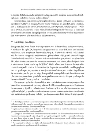 22
Elementos de teoría y política macroeconómica para una economía abierta
la trampa de la liquidez, las expectativas, la propensión marginal a consumir, el mul-
tiplicador y el efecto riqueza o efecto Pigou5
.
En materia de crecimiento de largo plazo tenemos que en 1939, con la publicación
del libro de R. Harrod, Essay in dynamic theory, y luego de la Segunda Guerra Mundial,
con la publicación del libro Capital expansion, rate of growth and employment (1946)
de E. Domar, se desarrolla lo que podríamos llamar la primera versión de la teoría del
crecimiento keynesiana, cuya proposición teórica central es el improbable crecimiento
con pleno empleo y la inestabilidad del crecimiento.
™
™ La síntesis neoclásica
Los aportes de Keynes fueron muy importantes para el desarrollo de la macroeconomía.
A mediados del siglo XX, surgió una integración de las ideas de Keynes con las ideas
neoclásicas. Esta integración fue iniciada por J. R. Hicks en su artículo «Mr. Keynes
and the classics: a suggested interpretation», publicado en 1937, y sería conocida luego
como la síntesis neoclásica. Con este artículo se introdujo por primera vez el modelo
IS-LM de interacción entre los mercados monetarios y de bienes, el cual deja de lado
el mercado de bonos por la ley de Walras6
. Hicks afirma que la teoría de mercados
competitivos podía explicar la determinación de precios y cantidades en el largo plazo
una vez que los precios y salarios se han ajustado lo suficiente para «vaciar» (equilibrar)
los mercados, por lo que no niega la capacidad autoreguladora de los mismos; no
obstante, acepta también que dicho ajuste podría tomar mucho tiempo, por lo que la
intervención del Estado podría ser beneficiosa.
De acuerdo con la síntesis neoclásica, solo existirá desempleo involuntario en dos
casos: i) en un contexto de precios y salarios flexibles, cuando se presenta el fenómeno
de trampa de la liquidez7
en la demanda de dinero; y ii) si los salarios monetarios son
rígidos a la baja8
, ya que el mercado de trabajo operará con exceso de oferta constituido
por trabajadores que buscan trabajo y no lo encuentran. Esto último le corresponde
5
El efecto Pigou se refiere a las consecuencias positivas de la caída de los precios sobre la demanda. Dicha
caída aumenta el valor real de los activos, lo que incrementa el valor real de la riqueza de los consumidores;
en consecuencia, aumenta el consumo de bienes.
6
Según esta ley, si existen n mercados y n - 1 de ellos se encuentran en equilibrio, entonces el enésimo
mercado restante también estará en equilibrio.
7
La trampa de la liquidez es un fenómeno que ocurre cuando la tasa de interés de la economía es tan
baja que no se cree que pueda bajar más, por lo que la preferencia por la liquidez —es decir, la preferencia
por tener dinero ocioso en lugar de bonos— es infinita. En un contexto como este, la política monetaria
se hace inútil para llegar al pleno empleo.
8
Por lo general, los salarios son rígidos a la baja cuando los trabajadores tienen suficiente poder; esto
sucede, por ejemplo, ante la presencia de sindicatos.
 