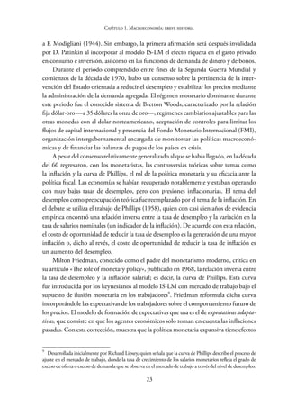 23
Capítulo 1. Macroeconomía: breve historia
a F. Modigliani (1944). Sin embargo, la primera afirmación será después invalidada
por D. Patinkin al incorporar al modelo IS-LM el efecto riqueza en el gasto privado
en consumo e inversión, así como en las funciones de demanda de dinero y de bonos.
Durante el periodo comprendido entre fines de la Segunda Guerra Mundial y
comienzos de la década de 1970, hubo un consenso sobre la pertinencia de la inter-
vención del Estado orientada a reducir el desempleo y estabilizar los precios mediante
la administración de la demanda agregada. El régimen monetario dominante durante
este periodo fue el conocido sistema de Bretton Woods, caracterizado por la relación
fija dólar-oro —a 35 dólares la onza de oro—, regímenes cambiarios ajustables para las
otras monedas con el dólar norteamericano, aceptación de controles para limitar los
flujos de capital internacional y presencia del Fondo Monetario Internacional (FMI),
organización intergubernamental encargada de monitorear las políticas macroeconó-
micas y de financiar las balanzas de pagos de los países en crisis.
A pesar del consenso relativamente generalizado al que se había llegado, en la década
del 60 regresaron, con los monetaristas, las controversias teóricas sobre temas como
la inflación y la curva de Phillips, el rol de la política monetaria y su eficacia ante la
política fiscal. Las economías se habían recuperado notablemente y estaban operando
con muy bajas tasas de desempleo, pero con presiones inflacionarias. El tema del
desempleo como preocupación teórica fue reemplazado por el tema de la inflación. En
el debate se utiliza el trabajo de Phillips (1958), quien con casi cien años de evidencia
empírica encontró una relación inversa entre la tasa de desempleo y la variación en la
tasa de salarios nominales (un indicador de la inflación). De acuerdo con esta relación,
el costo de oportunidad de reducir la tasa de desempleo es la generación de una mayor
inflación o, dicho al revés, el costo de oportunidad de reducir la tasa de inflación es
un aumento del desempleo.
Milton Friedman, conocido como el padre del monetarismo moderno, critica en
su artículo «The role of monetary policy», publicado en 1968, la relación inversa entre
la tasa de desempleo y la inflación salarial; es decir, la curva de Phillips. Esta curva
fue introducida por los keynesianos al modelo IS-LM con mercado de trabajo bajo el
supuesto de ilusión monetaria en los trabajadores9
. Friedman reformula dicha curva
incorporándole las expectativas de los trabajadores sobre el comportamiento futuro de
los precios. El modelo de formación de expectativas que usa es el de expectativas adapta-
tivas, que consiste en que los agentes económicos solo toman en cuenta las inflaciones
pasadas. Con esta corrección, muestra que la política monetaria expansiva tiene efectos
9
Desarrollada inicialmente por Richard Lipsey, quien señala que la curva de Phillips describe el proceso de
ajuste en el mercado de trabajo, donde la tasa de crecimiento de los salarios monetarios refleja el grado de
exceso de oferta o exceso de demanda que se observa en el mercado de trabajo a través del nivel de desempleo.
 