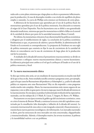 24
Elementos de teoría y política macroeconómica para una economía abierta
reales solo a corto plazo; mientras que a largo plazo su efecto es puramente inflacionario,
pues la producción y la tasa de desempleo tienden a sus niveles de equilibrio de pleno
empleo o naturales. La curva de Phillips sería entonces un fenómeno de corto plazo.
A diferencia de los keynesianos que apostaban por el uso de la política fiscal, los
monetaristas apostaban por el uso de la política monetaria. Esta discusión se remonta
al origen de la Gran Depresión. Para los keynesianos esta se debió a una generalizada
demanda insuficiente, mientras que para los monetaristas se debió a fallas en el control
de la cantidad de dinero por parte de la autoridad monetaria (Banco Central).
Por último, los monetaristas criticaron el uso discrecional de las políticas económicas
y abogaron por el establecimiento de reglas. La conclusión de la política económica
friedmaniana es que, en presencia de salarios y precios flexibles, la administración del
Estado en la economía es contraproducente. La propuesta de Friedman era una regla
de política monetaria que consistía en fijar la tasa de crecimiento de la cantidad de
dinero en concordancia con la tasa de crecimiento de largo plazo de la producción
real de la economía.
A mediados de la década del setenta el pensamiento macroeconómico se divide en
dos corrientes o enfoques: nuevos macroeconomistas clásicos y nuevos keynesianos.
La diferencia principal entre ambos es el rol que le atribuyen al Estado en el uso de la
política monetaria y fiscal.
™
™ La nueva macroeconomía clásica
Se dice que treinta años atrás, ser un estudiante de macroeconomía era mucho más fácil
de lo que es hoy en día. Antes resultaba sencillo contestar a preguntas como, por ejemplo,
¿qué es lo que causa las fluctuaciones del producto y el desempleo?, y, ¿cuál es la adecuada
política en respuesta ante estas fluctuaciones? Hoy en día responder a estas preguntas
resulta mucho más complejo. Ahora, los macroeconomistas están menos seguros de sus
respuestas y esto se debe en gran parte a la nueva etapa que marcó la década del setenta en
la macroeconomía. En esta época se produce la denominada revolución de las expectativas
racionales, con los trabajos de J. F. Muth, R. Lucas, T. Sargent, R. Barro y N. Wallace.
Precisamente en esta época termina la golden age del crecimiento económico, entra
en crisis el sistema de Bretton Woods y comienza la tercera crisis del capitalismo carac-
terizada por la estanflación (alto desempleo e inflación de la década del setenta). La
economía internacional de estos años es más integrada comercial y financieramente, y
transita hacia nuevos patrones tecnológicos y de información. Los mercados nacionales
se abren, pero las estructuras de estos mercados son más concentradas, oligopolizadas
y transnacionalizadas. Además, el desempleo masivo, las severas recesiones, la pobreza
y la inestabilidad vuelven a ser un problema.
 
