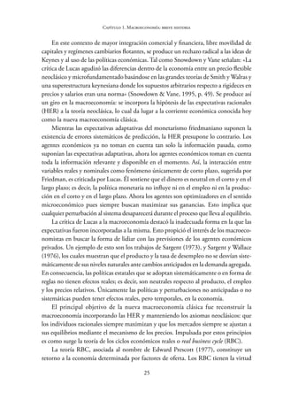 25
Capítulo 1. Macroeconomía: breve historia
En este contexto de mayor integración comercial y financiera, libre movilidad de
capitales y regímenes cambiarios flotantes, se produce un rechazo radical a las ideas de
Keynes y al uso de las políticas económicas. Tal como Snowdown y Vane señalan: «La
crítica de Lucas agudizó las diferencias dentro de la economía entre un precio flexible
neoclásico y microfundamentado basándose en las grandes teorías de Smith y Walras y
una superestructura keynesiana donde los supuestos arbitrarios respecto a rigideces en
precios y salarios eran una norma» (Snowdown & Vane, 1995, p. 49). Se produce así
un giro en la macroeconomía: se incorpora la hipótesis de las expectativas racionales
(HER) a la teoría neoclásica, lo cual da lugar a la corriente económica conocida hoy
como la nueva macroeconomía clásica.
Mientras las expectativas adaptativas del monetarismo friedmaniano suponen la
existencia de errores sistemáticos de predicción, la HER presupone lo contrario. Los
agentes económicos ya no toman en cuenta tan solo la información pasada, como
suponían las expectativas adaptativas, ahora los agentes económicos toman en cuenta
toda la información relevante y disponible en el momento. Así, la interacción entre
variables reales y nominales como fenómeno únicamente de corto plazo, sugerida por
Friedman, es criticada por Lucas. Él sostiene que el dinero es neutral en el corto y en el
largo plazo; es decir, la política monetaria no influye ni en el empleo ni en la produc-
ción en el corto y en el largo plazo. Ahora los agentes son optimizadores en el sentido
microeconómico pues siempre buscan maximizar sus ganancias. Esto implica que
cualquier perturbación al sistema desaparecerá durante el proceso que lleva al equilibrio.
La crítica de Lucas a la macroeconomía destacó la inadecuada forma en la que las
expectativas fueron incorporadas a la misma. Esto propició el interés de los macroeco-
nomistas en buscar la forma de lidiar con las previsiones de los agentes económicos
privados. Un ejemplo de esto son los trabajos de Sargent (1973), y Sargent y Wallace
(1976), los cuales muestran que el producto y la tasa de desempleo no se desvían siste-
máticamente de sus niveles naturales ante cambios anticipados en la demanda agregada.
En consecuencia, las políticas estatales que se adoptan sistemáticamente o en forma de
reglas no tienen efectos reales; es decir, son neutrales respecto al producto, el empleo
y los precios relativos. Únicamente las políticas y perturbaciones no anticipadas o no
sistemáticas pueden tener efectos reales, pero temporales, en la economía.
El principal objetivo de la nueva macroeconomía clásica fue reconstruir la
macroeconomía incorporando las HER y manteniendo los axiomas neoclásicos: que
los individuos racionales siempre maximizan y que los mercados siempre se ajustan a
sus equilibrios mediante el mecanismo de los precios. Impulsada por estos principios
es como surge la teoría de los ciclos económicos reales o real business cycle (RBC).
La teoría RBC, asociada al nombre de Edward Prescott (1977), constituye un
retorno a la economía determinada por factores de oferta. Los RBC tienen la virtud
 