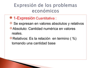 1-Expresión Cuantitativa :
 Se expresan en valores absolutos y relativos
Absoluto: Cantidad numérica en valores
reales.
Relativos: Es la relación en termino ( %)
tomando una cantidad base
 