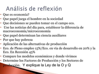  Que es economía?
 Que papel juega el hombre en la sociedad
 Que decisiones se pueden tomar en el campo eco.
 Use las noticias del día para, establecer la diferencia de
macroeconomía/microeconomía
 Que papel determinan las ciencia auxiliares
 Por que hay pobreza
 Aplicación de las alternativas de producción
 Eco. de Pleno empleo 15%/Eco. en vía de desarrollo en 20% y la
Eco. En Recesión 45%
 Compare los modelos económicos y donde vivimos
 Determine los Factores de Producción y los Sectores de
producción. Y explique la Ley de la O y Q
 