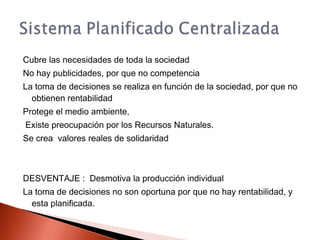 Cubre las necesidades de toda la sociedad
No hay publicidades, por que no competencia
La toma de decisiones se realiza en función de la sociedad, por que no
obtienen rentabilidad
Protege el medio ambiente,
Existe preocupación por los Recursos Naturales.
Se crea valores reales de solidaridad
DESVENTAJE : Desmotiva la producción individual
La toma de decisiones no son oportuna por que no hay rentabilidad, y
esta planificada.
 