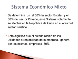  Se determina un el 50% la sector Estatal y el
50% del sector Privado, este Sistema solamente
se efectúa en la República de Cuba en el área del
sector turístico
 Esto significa que el estado recibe de las
utilidades o rentabilidad de la empresa, genera
por las mismas empresas 50%.
 