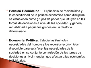  Política Económica : El principio de racionalidad y
la especificidad de la política económica como disciplina
se establecen como grupos de poder que influyen en las
tomas de decisiones a nivel de las sociedad y genera
rentabilidad a pequeños grupos en un territorio
determinado.
 Economía Política: Estudia las ilimitadas
necesidades del hombre y los recursos económicos
disponible para satisfacer las necesidades de la
sociedad en su conjunto con relación de las tomas de
decisiones a nivel mundial que afectan a las economías
individuales.

 