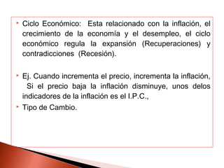  Ciclo Económico: Esta relacionado con la inflación, el
crecimiento de la economía y el desempleo, el ciclo
económico regula la expansión (Recuperaciones) y
contradicciones (Recesión).
 Ej. Cuando incrementa el precio, incrementa la inflación,
Si el precio baja la inflación disminuye, unos delos
indicadores de la inflación es el I.P.C.,
 Tipo de Cambio.
 
