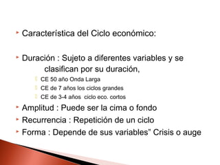  Característica del Ciclo económico:
 Duración : Sujeto a diferentes variables y se
clasifican por su duración,
 CE 50 año Onda Larga
 CE de 7 años los ciclos grandes
 CE de 3-4 años ciclo eco. cortos
 Amplitud : Puede ser la cima o fondo
 Recurrencia : Repetición de un ciclo
 Forma : Depende de sus variables” Crisis o auge
 