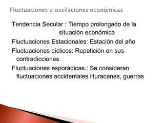 Tendencia Secular : Tiempo prolongado de la
situación económica
Fluctuaciones Estacionales: Estación del año
Fluctuaciones cíclicos: Repetición en sus
contradicciones
Fluctuaciones esporádicas.: Se consideran
fluctuaciones accidentales Huracanes, guerras
 