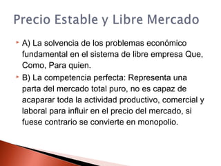  A) La solvencia de los problemas económico
fundamental en el sistema de libre empresa Que,
Como, Para quien.
 B) La competencia perfecta: Representa una
parta del mercado total puro, no es capaz de
acaparar toda la actividad productivo, comercial y
laboral para influir en el precio del mercado, si
fuese contrario se convierte en monopolio.
 