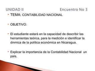  TEMA: CONTABILIDAD NACIONAL
 OBJETIVO:
 El estudiante estará en la capacidad de describir las
herramientas teórica, para la medición e identificar la
dinmica de la política económica en Nicaragua.
 Explicar la importancia de la Contabilidad Nacional un
país.
 