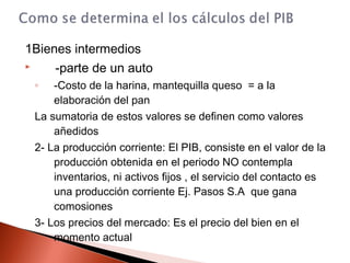 1Bienes intermedios
 -parte de un auto
◦ -Costo de la harina, mantequilla queso = a la
elaboración del pan
La sumatoria de estos valores se definen como valores
añedidos
2- La producción corriente: El PIB, consiste en el valor de la
producción obtenida en el periodo NO contempla
inventarios, ni activos fijos , el servicio del contacto es
una producción corriente Ej. Pasos S.A que gana
comosiones
3- Los precios del mercado: Es el precio del bien en el
momento actual
 