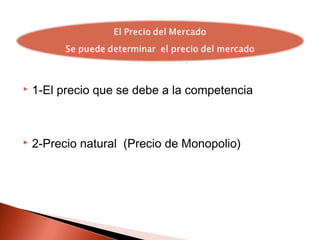  1-El precio que se debe a la competencia
 2-Precio natural (Precio de Monopolio)
 