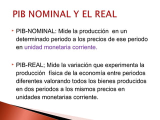  PIB-NOMINAL: Mide la producción en un
determinado periodo a los precios de ese periodo
en unidad monetaria corriente.
 PIB-REAL; Mide la variación que experimenta la
producción física de la economía entre periodos
diferentes valorando todos los bienes producidos
en dos periodos a los mismos precios en
unidades monetarias corriente.
 
