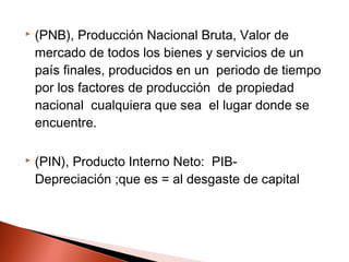  (PNB), Producción Nacional Bruta, Valor de
mercado de todos los bienes y servicios de un
país finales, producidos en un periodo de tiempo
por los factores de producción de propiedad
nacional cualquiera que sea el lugar donde se
encuentre.
 (PIN), Producto Interno Neto: PIB-
Depreciación ;que es = al desgaste de capital
 