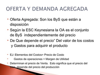  Oferta Agregada: Son los ByS que están a
disposición
 Según la ESC Keynesiana la OA es el conjunto
de ByS independientemente del precio
 De Que depende el precio” Del valor de los costos
y Gastos para adquirir el producto
 EJ: Elementos del Costos= Precio de Costo
 Gastos de operaciones + Margen de Utilidad
 Determinan el precio de Venta. Esto significa que el precio del
bien, depende del precio del producción
 