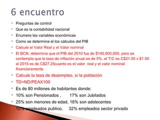  Preguntas de control
 Que es la contabilidad nacional
 Enumere las variables económicas
 Como se determina el los cálculos del PIB
 Calcule el Valor Real y el Valor nominal
 El BCN, determina que el PIB del 2010 fue de $145,000,000, pero se
contempla que la tasa de inflación anual es de 5%, el T/C es C$21.50 x $1.00
al 2015 es de C$27.25cuanto es el valor real y el valor nominal
financieramente
 Calcule la tasa de desempleo, si la población
 TD=ND/PEAX100
 Es de 80 millones de habitantes donde:
 10% son Pensionados , 17% son Jubilados
 25% son menores de edad, 18% son adolecentes
 15% empleados publico, 32% empleados sector privado
 