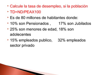  Calcule la tasa de desempleo, si la población
 TD=ND/PEAX100
 Es de 80 millones de habitantes donde:
 10% son Pensionados , 17% son Jubilados
 25% son menores de edad, 18% son
adolecentes
 15% empleados publico, 32% empleados
sector privado
 