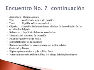  Asignatura: Macroeconomía
 Tipo : conferencia y ejercicio practico
 Tema : Equilibrio Macroeconómico
 Objetivo : Describa las herramientas técnicas de la mediación de las
actividades del país
 Subtemas : Equilibrio del sector económico
 Demanda del consumo de inversión
 Nivel de equilibrio de la Renta
 El Multiplicador de la Inversión
 Renta de equilibrio en una economía del sector publico
 Gasto del gobierno
 El presupuesto nacional y la política fiscal
 Financiamiento del Déficit publico y el efecto del desplazamiento
 