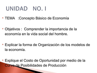  TEMA :Concepto Básico de Economía
 Objetivos : Comprender la importancia de la
economía en la vida social del hombre.
 Explicar la forma de Organización de los modelos de
la economía.
 Explique el Costo de Oportunidad por medio de la
Curva de Posibilidades de Producción
 