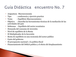  Asignatura: Macroeconomía
 Tipo : conferencia y ejercicio practico
 Tema : Equilibrio Macroeconómico
 Objetivo : Describa las herramientas técnicas de la mediación de las
actividades del país
 Subtemas : Equilibrio del sector económico
 Demanda del consumo de inversión
 Nivel de equilibrio de la Renta
 El Multiplicador de la Inversión
 Renta de equilibrio en una economía del sector publico
 Gasto del gobierno
 El presupuesto nacional y la política fiscal
 Financiamiento del Déficit publico y el efecto del desplazamiento
 
