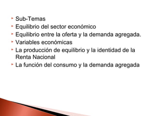  Sub-Temas
 Equilibrio del sector económico
 Equilibrio entre la oferta y la demanda agregada.
 Variables económicas
 La producción de equilibrio y la identidad de la
Renta Nacional
 La función del consumo y la demanda agregada
 