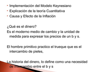  Implementación del Modelo Keynesiano
 Explicación de la teoría Cuantitativa
 Causa y Efecto de la Inflación
¿Qué es el dinero?
Es el moderno medio de cambio y la unidad de
medida para expresar los precios de un b y s.
El hombre primitivo practico el trueque que es el
intercambio de pieles,
La historia del dinero, lo define como una necesidad
de intercambio entre el b y s
 